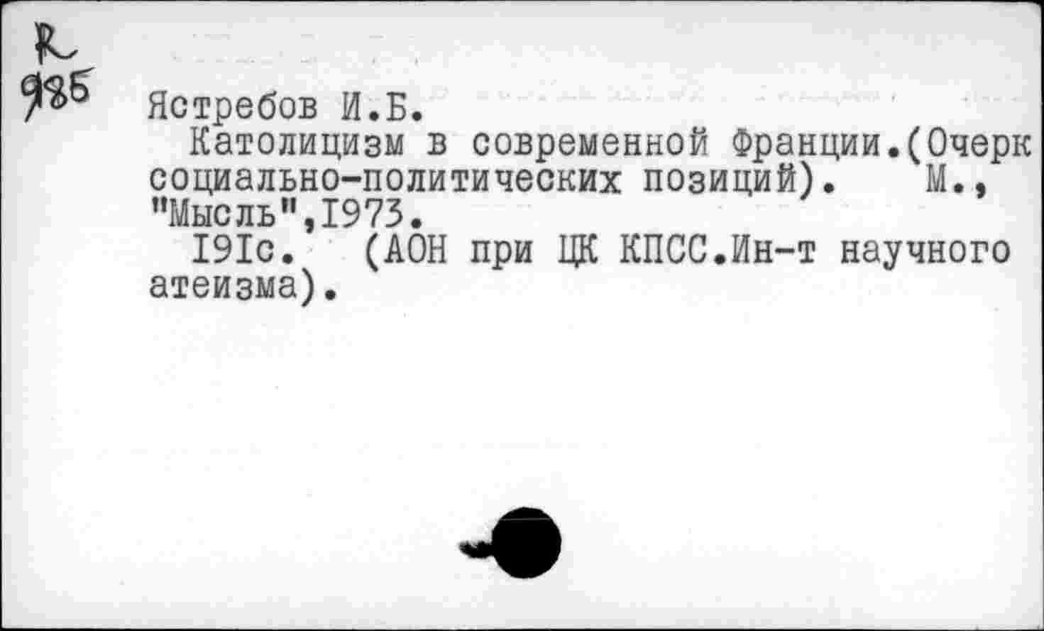 ﻿Ястребов И.Б.
Католицизм в современной Франции.(Очерк социально-политических позиций). М., ’’Мысль”, 1973.
191с. (АОН при ЦК КПСС.Ин-т научного атеизма).